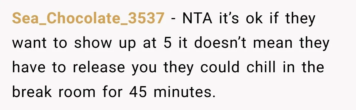 Sea_Chocolate_3537 − NTA it’s ok if they want to show up at 5 it doesn’t mean they have to release you they could chill in the break room for 45...