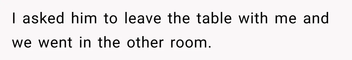 I asked him to leave the table with me and we went in the other room.