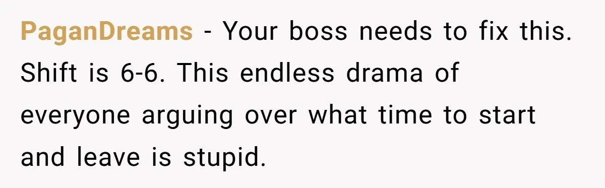 PaganDreams − Your boss needs to fix this. Shift is 6-6. This endless drama of everyone arguing over what time to start and leave is stupid.
