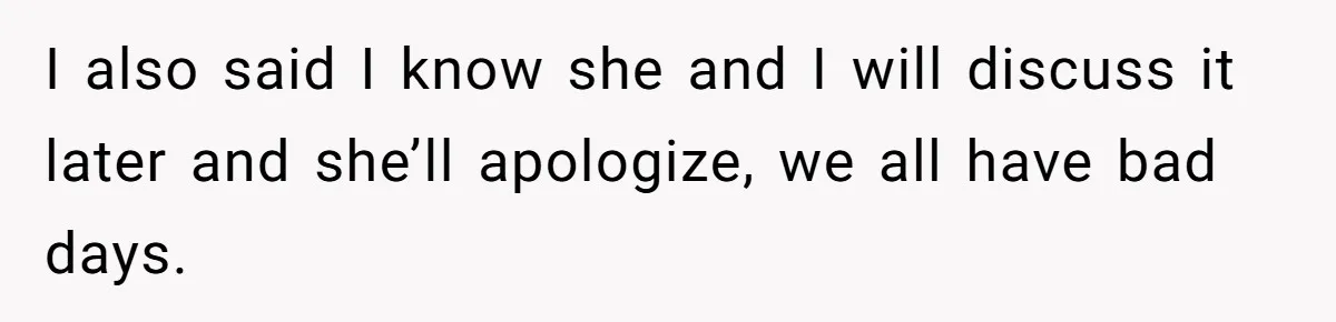 I also said I know she and I will discuss it later and she’ll apologize, we all have bad days.