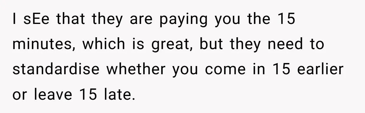 I sEe that they are paying you the 15 minutes, which is great, but they need to standardise whether you come in 15 earlier or leave 15 late.