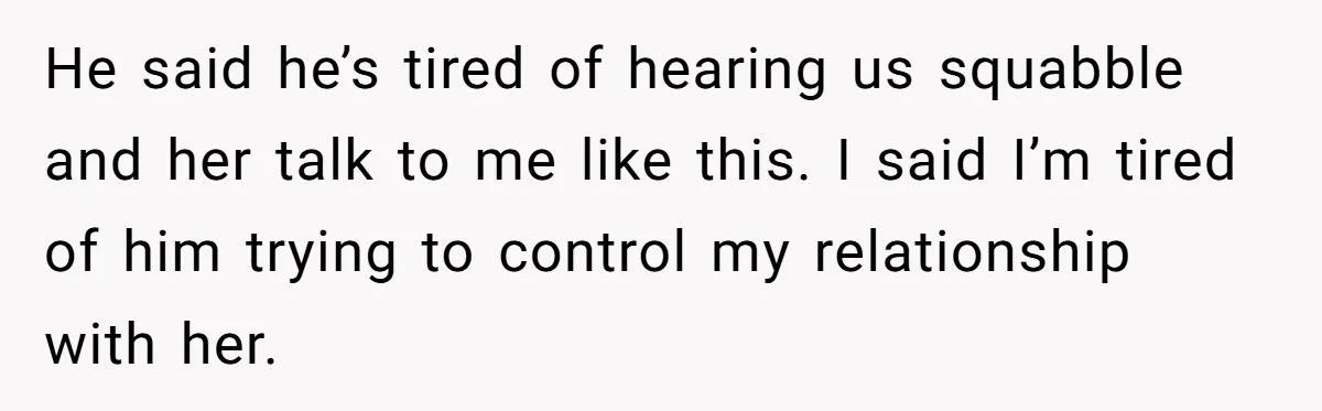 He said he’s tired of hearing us squabble and her talk to me like this. I said I’m tired of him trying to control my relationship with her.