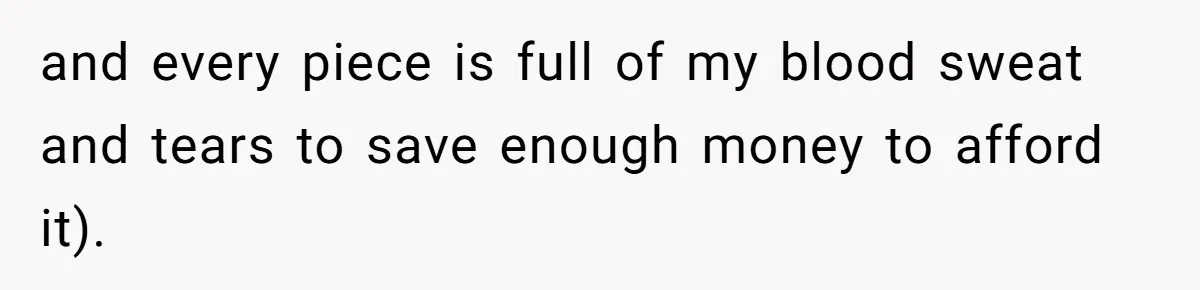and every piece is full of my blood sweat and tears to save enough money to afford it).