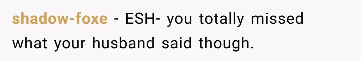 shadow-foxe − ESH- you totally missed what your husband said though.