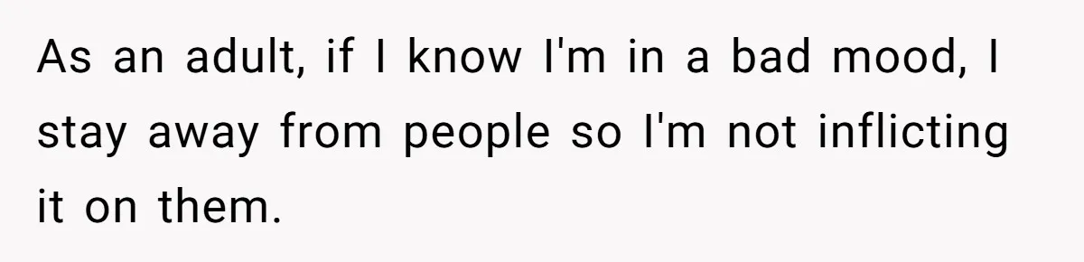As an adult, if I know I'm in a bad mood, I stay away from people so I'm not inflicting it on them.