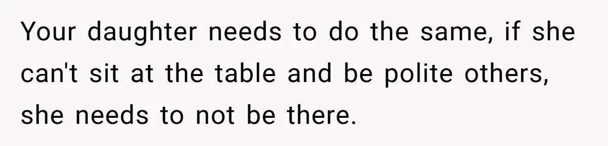 Your daughter needs to do the same, if she can't sit at the table and be polite others, she needs to not be there.