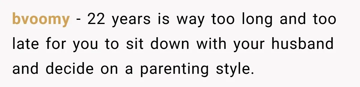 bvoomy − 22 years is way too long and too late for you to sit down with your husband and decide on a parenting style.
