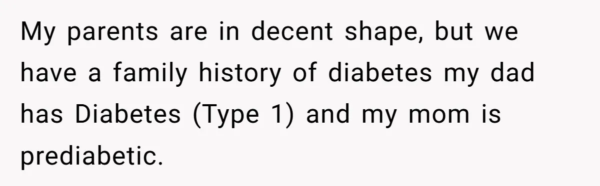 My parents are in decent shape, but we have a family history of diabetes my dad has Diabetes (Type 1) and my mom is prediabetic.