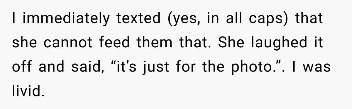 I immediately texted (yes, in all caps) that she cannot feed them that. She laughed it off and said, “it’s just for the photo.”. I was livid.