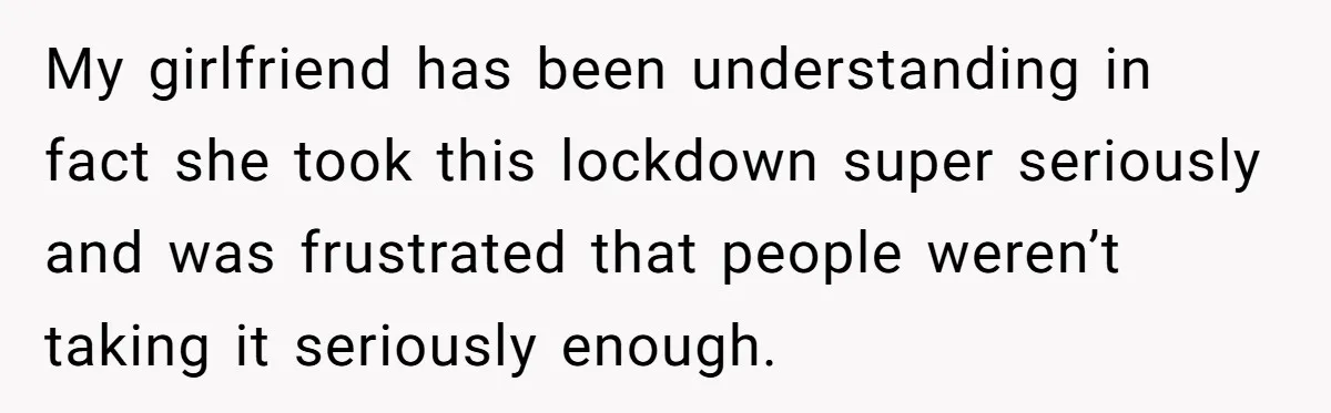 My girlfriend has been understanding in fact she took this lockdown super seriously and was frustrated that people weren’t taking it seriously enough.