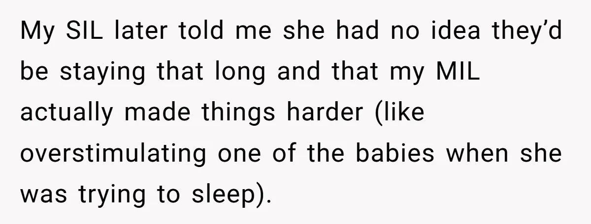My SIL later told me she had no idea they’d be staying that long and that my MIL actually made things harder (like overstimulating one of the babies when she...