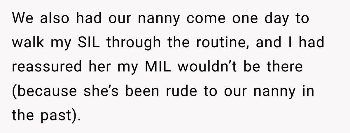 We also had our nanny come one day to walk my SIL through the routine, and I had reassured her my MIL wouldn’t be there (because she’s been rude to...