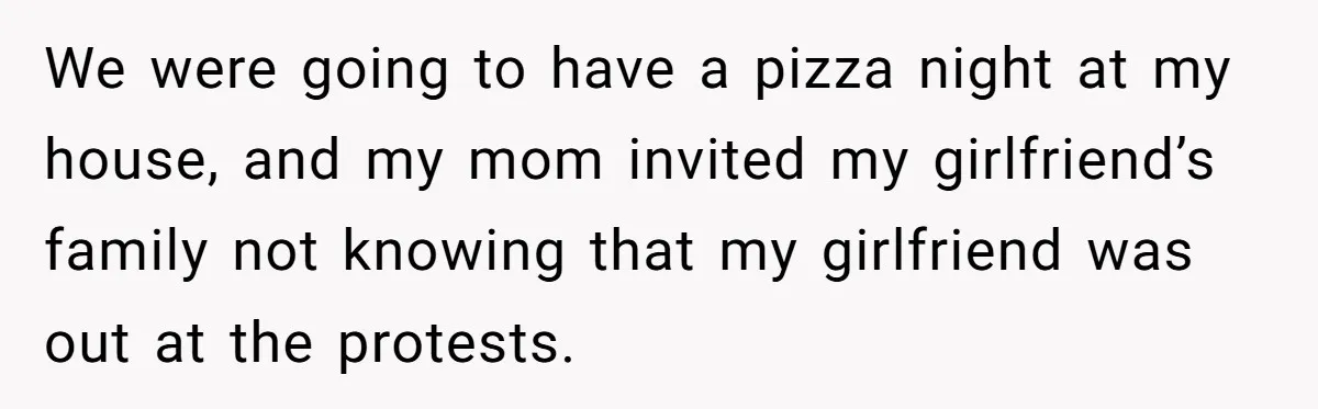 We were going to have a pizza night at my house, and my mom invited my girlfriend’s family not knowing that my girlfriend was out at the protests.