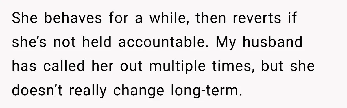 She behaves for a while, then reverts if she’s not held accountable. My husband has called her out multiple times, but she doesn’t really change long-term.