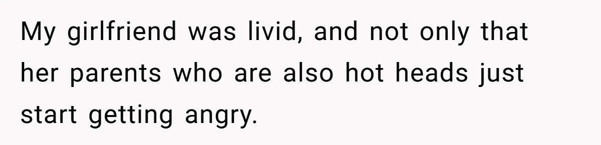My girlfriend was livid, and not only that her parents who are also hot heads just start getting angry.
