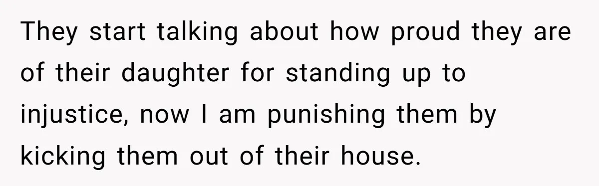 They start talking about how proud they are of their daughter for standing up to injustice, now I am punishing them by kicking them out of their house.