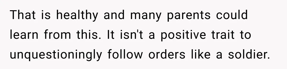 That is healthy and many parents could learn from this. It isn't a positive trait to unquestioningly follow orders like a soldier.