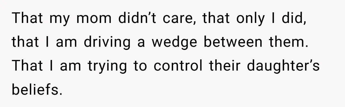 That my mom didn’t care, that only I did, that I am driving a wedge between them. That I am trying to control their daughter’s beliefs.