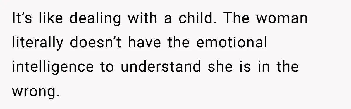 It’s like dealing with a child. The woman literally doesn’t have the emotional intelligence to understand she is in the wrong.