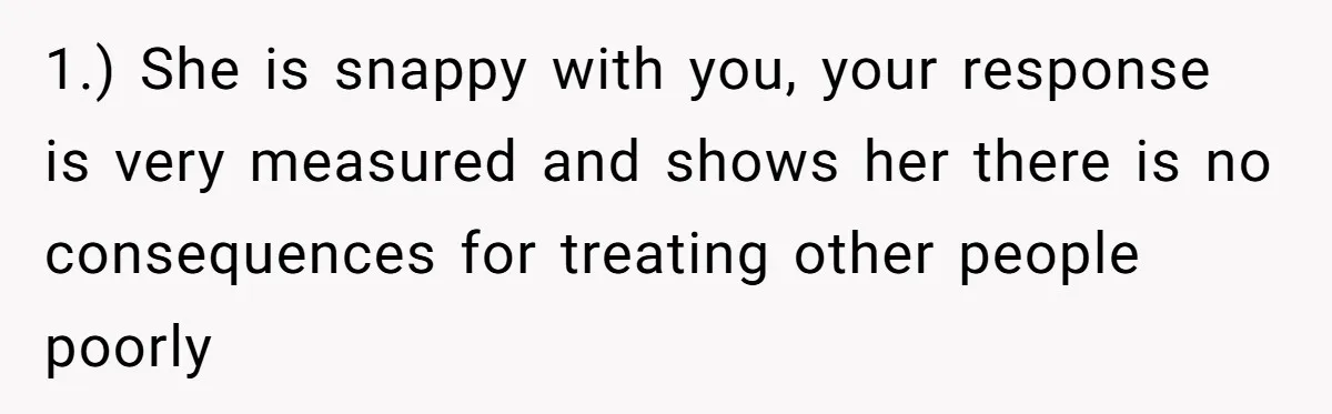 1.) She is snappy with you, your response is very measured and shows her there is no consequences for treating other people poorly