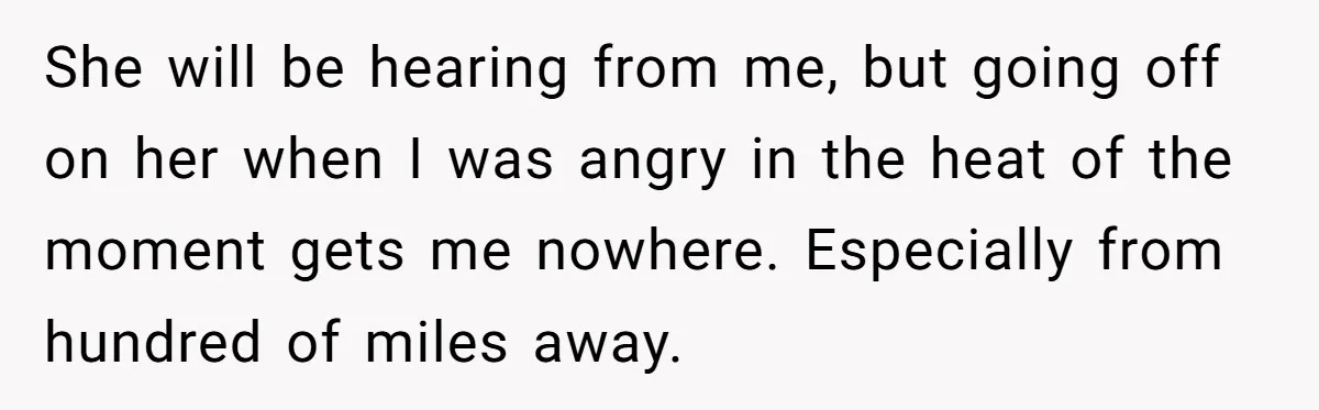 She will be hearing from me, but going off on her when I was angry in the heat of the moment gets me nowhere. Especially from hundred of miles away.
