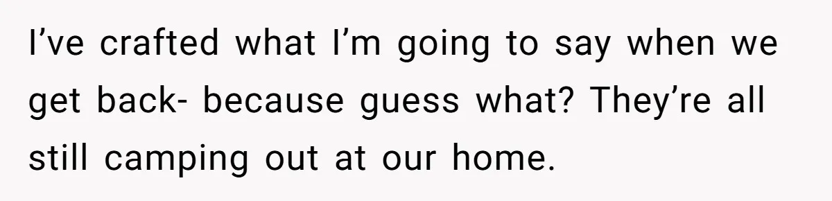 I’ve crafted what I’m going to say when we get back- because guess what? They’re all still camping out at our home.