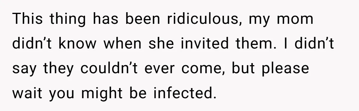 This thing has been ridiculous, my mom didn’t know when she invited them. I didn’t say they couldn’t ever come, but please wait you might be infected.