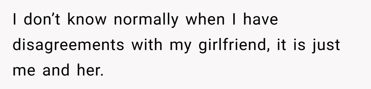 I don’t know normally when I have disagreements with my girlfriend, it is just me and her.