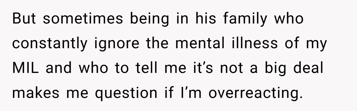But sometimes being in his family who constantly ignore the mental illness of my MIL and who to tell me it’s not a big deal makes me question if I’m...