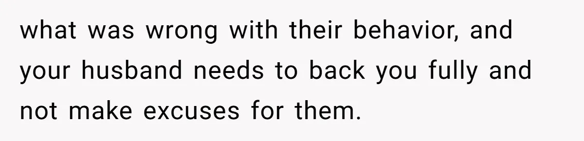 what was wrong with their behavior, and your husband needs to back you fully and not make excuses for them.