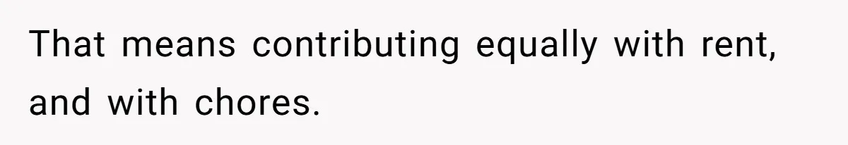 That means contributing equally with rent, and with chores.