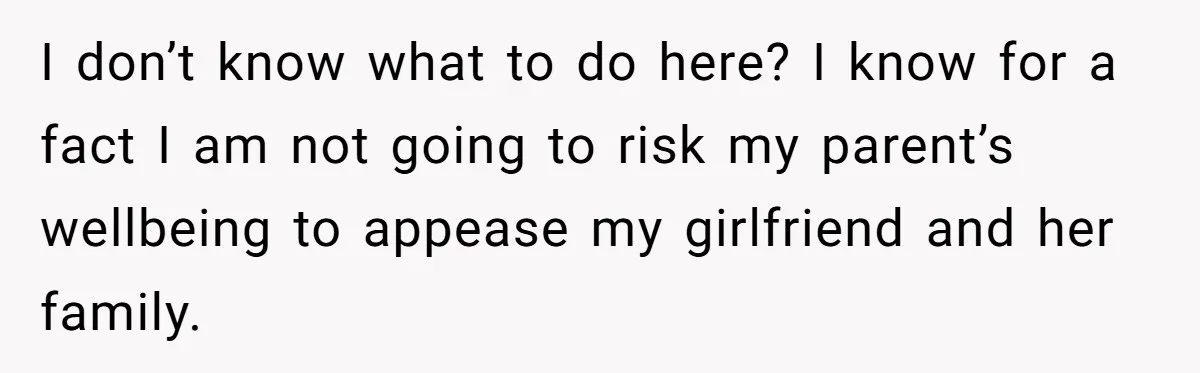 I don’t know what to do here? I know for a fact I am not going to risk my parent’s wellbeing to appease my girlfriend and her family.