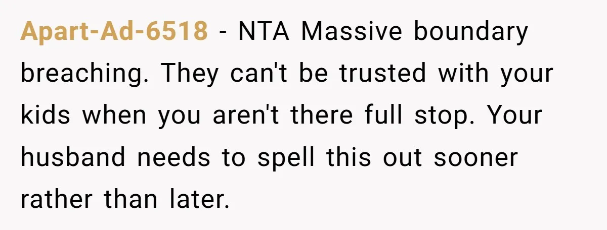 Apart-Ad-6518 − NTA Massive boundary breaching. They can't be trusted with your kids when you aren't there full stop. Your husband needs to spell this out sooner rather than later.