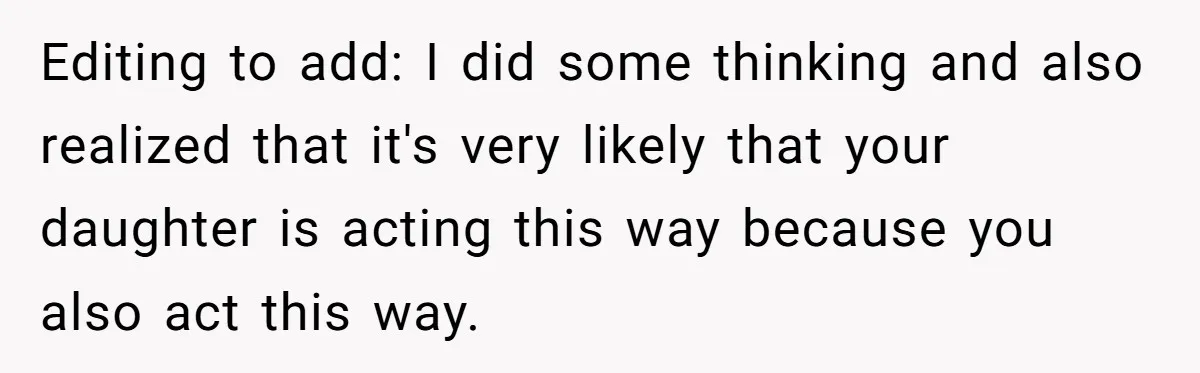 Editing to add: I did some thinking and also realized that it's very likely that your daughter is acting this way because you also act this way.