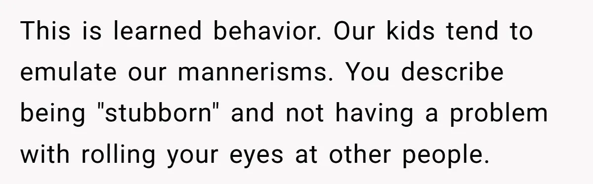 This is learned behavior. Our kids tend to emulate our mannerisms. You describe being "stubborn" and not having a problem with rolling your eyes at other people.