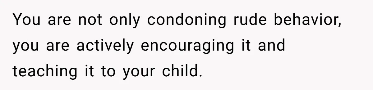 You are not only condoning rude behavior, you are actively encouraging it and teaching it to your child.