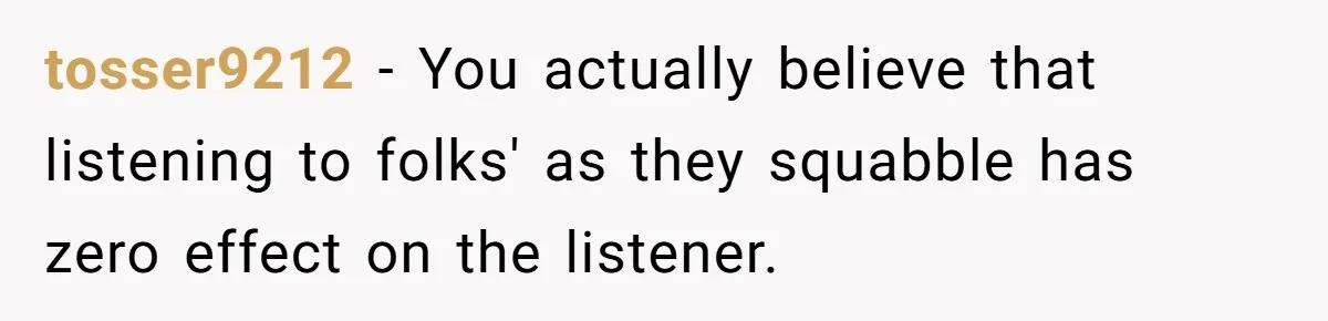 tosser9212 − You actually believe that listening to folks' as they squabble has zero effect on the listener.