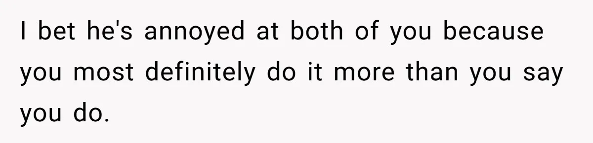 I bet he's annoyed at both of you because you most definitely do it more than you say you do.