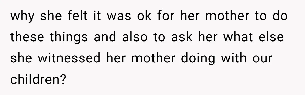 why she felt it was ok for her mother to do these things and also to ask her what else she witnessed her mother doing with our children?