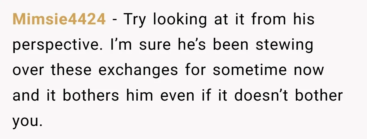 Mimsie4424 − Try looking at it from his perspective. I’m sure he’s been stewing over these exchanges for sometime now and it bothers him even if it doesn’t bother you.