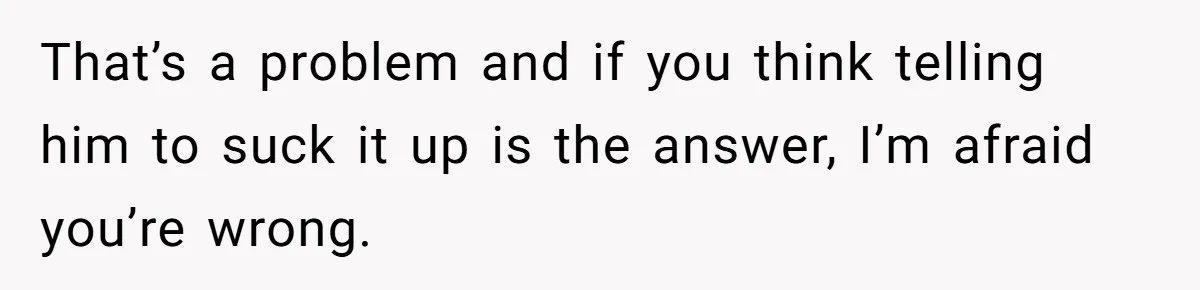 That’s a problem and if you think telling him to suck it up is the answer, I’m afraid you’re wrong.