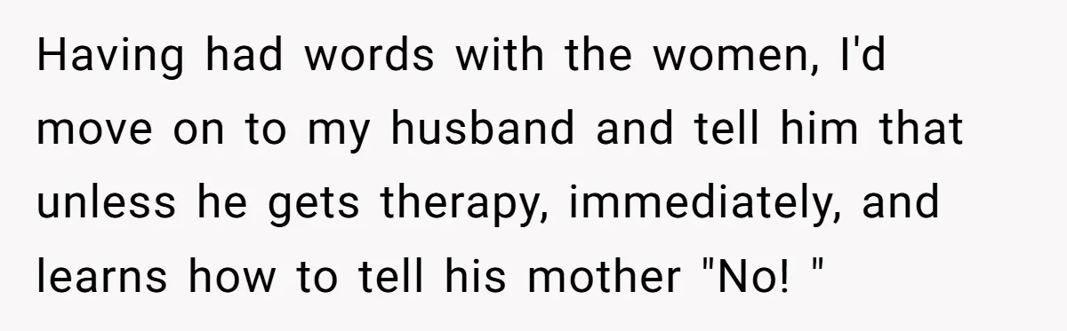 Having had words with the women, I'd move on to my husband and tell him that unless he gets therapy, immediately, and learns how to tell his mother "No! "