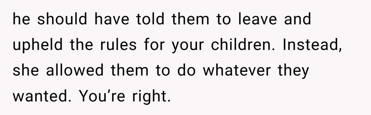 he should have told them to leave and upheld the rules for your children. Instead, she allowed them to do whatever they wanted. You’re right.