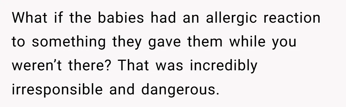 What if the babies had an allergic reaction to something they gave them while you weren’t there? That was incredibly irresponsible and dangerous.