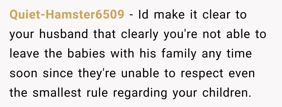 Quiet-Hamster6509 − Id make it clear to your husband that clearly you're not able to leave the babies with his family any time soon since they're unable to respect even...