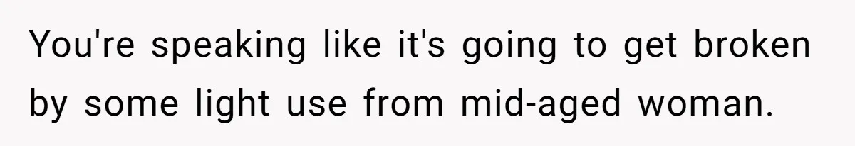 You're speaking like it's going to get broken by some light use from mid-aged woman.