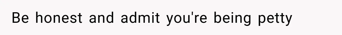 Be honest and admit you're being petty