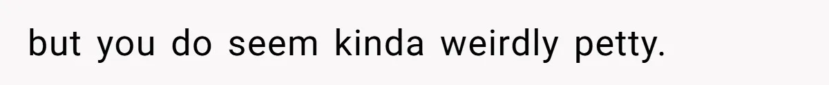 but you do seem kinda weirdly petty.