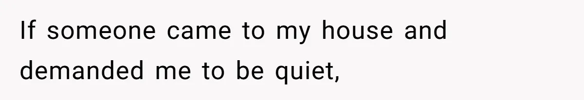 If someone came to my house and demanded me to be quiet,