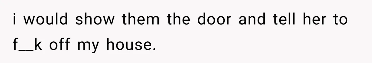 i would show them the door and tell her to f__k off my house.